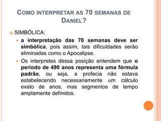 COMO INTERPRETAR AS 70 SEMANAS DE
DANIEL?
 SIMBÓLICA:
 a interpretação das 70 semanas deve ser
simbólica, pois assim, tais dificuldades serão
eliminadas como o Apocalipse.
 Os interpretes dessa posição entendem que o
período de 490 anos representa uma fórmula
padrão, ou seja, a profecia não estava
estabelecendo necessariamente um cálculo
exato de anos, mas segmentos de tempo
amplamente definidos.
 