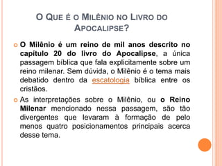 O QUE É O MILÊNIO NO LIVRO DO
APOCALIPSE?
 O Milênio é um reino de mil anos descrito no
capítulo 20 do livro do Apocalipse, a única
passagem bíblica que fala explicitamente sobre um
reino milenar. Sem dúvida, o Milênio é o tema mais
debatido dentro da escatologia bíblica entre os
cristãos.
 As interpretações sobre o Milênio, ou o Reino
Milenar mencionado nessa passagem, são tão
divergentes que levaram à formação de pelo
menos quatro posicionamentos principais acerca
desse tema.
 