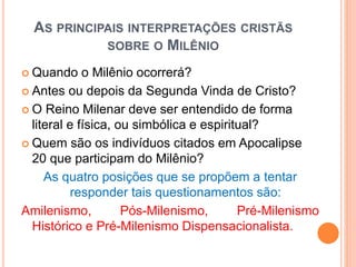 AS PRINCIPAIS INTERPRETAÇÕES CRISTÃS
SOBRE O MILÊNIO
 Quando o Milênio ocorrerá?
 Antes ou depois da Segunda Vinda de Cristo?
 O Reino Milenar deve ser entendido de forma
literal e física, ou simbólica e espiritual?
 Quem são os indivíduos citados em Apocalipse
20 que participam do Milênio?
As quatro posições que se propõem a tentar
responder tais questionamentos são:
Amilenismo, Pós-Milenismo, Pré-Milenismo
Histórico e Pré-Milenismo Dispensacionalista.
 