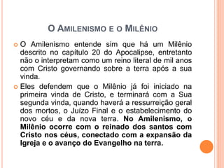 O AMILENISMO E O MILÊNIO
 O Amilenismo entende sim que há um Milênio
descrito no capítulo 20 do Apocalipse, entretanto
não o interpretam como um reino literal de mil anos
com Cristo governando sobre a terra após a sua
vinda.
 Eles defendem que o Milênio já foi iniciado na
primeira vinda de Cristo, e terminará com a Sua
segunda vinda, quando haverá a ressurreição geral
dos mortos, o Juízo Final e o estabelecimento do
novo céu e da nova terra. No Amilenismo, o
Milênio ocorre com o reinado dos santos com
Cristo nos céus, conectado com a expansão da
Igreja e o avanço do Evangelho na terra.
 