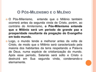 O PÓS-MILENISMO E O MILÊNIO
 O Pós-Milenismo, entende que o Milênio também
ocorrerá antes da segunda vinda de Cristo, porém, ao
contrário do Amilenismo, o Pós-Milenismo entende
que o Milênio será um período de grande paz e
prosperidade resultante da pregação do Evangelho
em todo mundo.
 Logo, o mundo tende a melhorar antes da volta de
Cristo, de modo que o Milênio será caracterizado pela
maioria dos habitantes da terra respeitando a Palavra
de Deus, numa espécie de cristianização do mundo.
Após esse período, Satanás será solto e Cristo o
destruirá em Sua segunda vinda, condenando-o
eternamente.
 