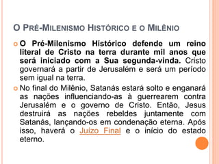 O PRÉ-MILENISMO HISTÓRICO E O MILÊNIO
 O Pré-Milenismo Histórico defende um reino
literal de Cristo na terra durante mil anos que
será iniciado com a Sua segunda-vinda. Cristo
governará a partir de Jerusalém e será um período
sem igual na terra.
 No final do Milênio, Satanás estará solto e enganará
as nações influenciando-as à guerrearem contra
Jerusalém e o governo de Cristo. Então, Jesus
destruirá as nações rebeldes juntamente com
Satanás, lançando-os em condenação eterna. Após
isso, haverá o Juízo Final e o início do estado
eterno.
 