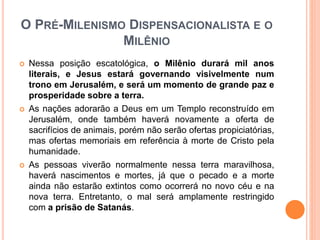 O PRÉ-MILENISMO DISPENSACIONALISTA E O
MILÊNIO
 Nessa posição escatológica, o Milênio durará mil anos
literais, e Jesus estará governando visivelmente num
trono em Jerusalém, e será um momento de grande paz e
prosperidade sobre a terra.
 As nações adorarão a Deus em um Templo reconstruído em
Jerusalém, onde também haverá novamente a oferta de
sacrifícios de animais, porém não serão ofertas propiciatórias,
mas ofertas memoriais em referência à morte de Cristo pela
humanidade.
 As pessoas viverão normalmente nessa terra maravilhosa,
haverá nascimentos e mortes, já que o pecado e a morte
ainda não estarão extintos como ocorrerá no novo céu e na
nova terra. Entretanto, o mal será amplamente restringido
com a prisão de Satanás.
 