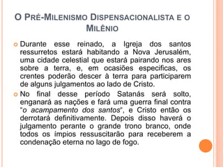 O PRÉ-MILENISMO DISPENSACIONALISTA E O
MILÊNIO
 Durante esse reinado, a Igreja dos santos
ressurretos estará habitando a Nova Jerusalém,
uma cidade celestial que estará pairando nos ares
sobre a terra, e, em ocasiões especificas, os
crentes poderão descer à terra para participarem
de alguns julgamentos ao lado de Cristo.
 No final desse período Satanás será solto,
enganará as nações e fará uma guerra final contra
“o acampamento dos santos“, e Cristo então os
derrotará definitivamente. Depois disso haverá o
julgamento perante o grande trono branco, onde
todos os ímpios ressuscitarão para receberem a
condenação eterna no lago de fogo.
 