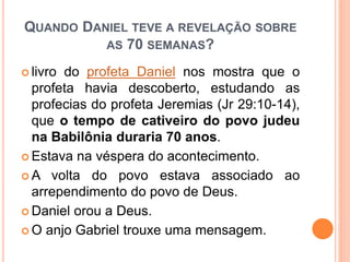 QUANDO DANIEL TEVE A REVELAÇÃO SOBRE
AS 70 SEMANAS?
 livro do profeta Daniel nos mostra que o
profeta havia descoberto, estudando as
profecias do profeta Jeremias (Jr 29:10-14),
que o tempo de cativeiro do povo judeu
na Babilônia duraria 70 anos.
 Estava na véspera do acontecimento.
 A volta do povo estava associado ao
arrependimento do povo de Deus.
 Daniel orou a Deus.
 O anjo Gabriel trouxe uma mensagem.
 