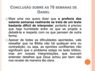 CONCLUSÃO SOBRE AS 70 SEMANAS DE
DANIEL
 Mais uma vez quero dizer que a profecia das
setenta semanas realmente se trata de um texto
bastante difícil de interpretar, portanto é preciso
que haja humildade entre os que se propõe a
debatê-la e respeito com os que pensam de outra
forma.
 Apesar de todas as dificuldades apontadas, vale
ressaltar que na Bíblia não há qualquer erro ou
contradição, ou seja, as opiniões conflitantes não
significam que o problema esteja no texto bíblico,
mas em nossas interpretações, que buscam
entender detalhes que Deus achou por bem não
nos revelar de maneira tão clara.
 