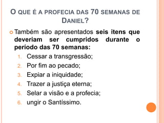 O QUE É A PROFECIA DAS 70 SEMANAS DE
DANIEL?
 Também são apresentados seis itens que
deveriam ser cumpridos durante o
período das 70 semanas:
1. Cessar a transgressão;
2. Por fim ao pecado;
3. Expiar a iniquidade;
4. Trazer a justiça eterna;
5. Selar a visão e a profecia;
6. ungir o Santíssimo.
 