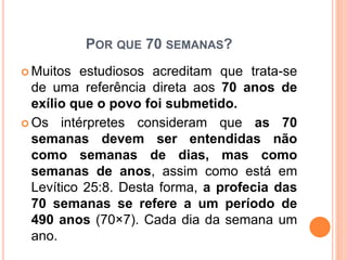 POR QUE 70 SEMANAS?
 Muitos estudiosos acreditam que trata-se
de uma referência direta aos 70 anos de
exílio que o povo foi submetido.
 Os intérpretes consideram que as 70
semanas devem ser entendidas não
como semanas de dias, mas como
semanas de anos, assim como está em
Levítico 25:8. Desta forma, a profecia das
70 semanas se refere a um período de
490 anos (70×7). Cada dia da semana um
ano.
 