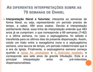 AS DIFERENTES INTERPRETAÇÕES SOBRE AS
70 SEMANAS DE DANIEL
 Interpretação literal e futurista: interpreta as semanas de
forma literal, ou seja, representando um período preciso de
tempo, a saber, 490 anos exatos. Devido à interpretação
estritamente literal, essa linha de interpretação entende que 483
anos já se cumpriram, o que corresponde a 69 semanas (7+62)
e a última semana, no caso a septuagésima, foi adiada e
transferida para os últimos dias da presente dispensação. Assim,
existe um hiato entre a sexagésima nona e a septuagésima
semana, uma lacuna de tempo, um período indeterminado que é
a era da Igreja. Finalmente, a septuagésima semana começa
quando a Igreja for arrebatada e o Anticristo revelado, e
corresponde aos sete anos de grande tribulação. Esta é a
principal interpretação entre os pré-milenistas
dispensacionalistas.
 