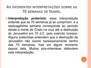 AS DIFERENTES INTERPRETAÇÕES SOBRE AS
70 SEMANAS DE DANIEL
 Interpretação preterista: essa interpretação
entende que as 70 semanas já se cumpriram, e a
septuagésima semana corresponde ao período
desde a morte de Cristo na cruz até a destruição
de Jerusalém em 70 d.C. pelo exército romano.
Alguns preteristas entendem que a destruição de
Jerusalém não ocorre necessariamente dentro
das 70 semanas, mas em algum momento
depois dela. Muitos pós-milenistas defendem
esta interpretação.
 
