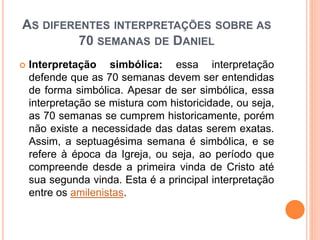 AS DIFERENTES INTERPRETAÇÕES SOBRE AS
70 SEMANAS DE DANIEL
 Interpretação simbólica: essa interpretação
defende que as 70 semanas devem ser entendidas
de forma simbólica. Apesar de ser simbólica, essa
interpretação se mistura com historicidade, ou seja,
as 70 semanas se cumprem historicamente, porém
não existe a necessidade das datas serem exatas.
Assim, a septuagésima semana é simbólica, e se
refere à época da Igreja, ou seja, ao período que
compreende desde a primeira vinda de Cristo até
sua segunda vinda. Esta é a principal interpretação
entre os amilenistas.
 