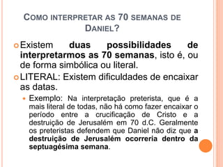 COMO INTERPRETAR AS 70 SEMANAS DE
DANIEL?
Existem duas possibilidades de
interpretarmos as 70 semanas, isto é, ou
de forma simbólica ou literal.
LITERAL: Existem dificuldades de encaixar
as datas.
 Exemplo: Na interpretação preterista, que é a
mais literal de todas, não há como fazer encaixar o
período entre a crucificação de Cristo e a
destruição de Jerusalém em 70 d.C. Geralmente
os preteristas defendem que Daniel não diz que a
destruição de Jerusalém ocorreria dentro da
septuagésima semana.
 