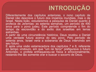 Diferentemente dos capítulos anteriores, o nono capítulo de 
Daniel não descreve o futuro dos impérios mundiais, mas o de 
Israel. Nesta lição, estudaremos a pesquisa de Daniel quanto à 
profecia de Jeremias: as setenta semanas, um período de 490 
anos para o povo judeu. Este período compreende o fim do 
tempo da escravidão e do exílio dos israelitas em terras 
estranhas. 
A partir de uma circunstância histórica, Deus revelou a Daniel 
uma verdade futura acerca do seu povo. Pelo período de 
setenta anos, Israel veria a soberania de Deus intervindo em 
seu futuro. 
E após uma visão estarrecedora dos capítulos 7 e 8, referente 
ao tempo vindouro, em que "um rei feroz" prefigurava o futuro 
Anticristo, o profeta enfraqueceu-se física e emocionalmente, 
restando-lhe tão somente orar e buscar o socorro de Deus. 
 
