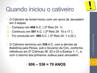 Quando iniciou o cativeiro
• O Cativeiro de Israel iniciou com um cerco de Jerusalem
em 3 etapas
1. Começou em 606 A.C. ( 2ª Reis 24: 1)
2. Continuou em 597 A.C. ( 2ª Reis 24: 10 a 17 ),
3. Foi concluído em 586 A.C. ( 2ª Reis 25: 1 a 22 );
• O Cativeiro terminou em 536 A.C. com a derrota de
Babilônia pela Pérsia, sob o Governo de Ciro, conforme
referência em 2ª Crônicas 36: 22 e 23 e Esdras 1: 1., e,
com o retorno dos primeiros Judeus para Jerusalém;
• 606 – 536 = 70 ANOS
Pr.MoisésSampaiodePaula
14
 