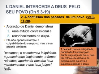 I. DANIEL INTERCEDE A DEUS PELO
SEU POVO (Dn 9.3-19)
Pr.MoisésSampaiodePaula
16
2. A confissão dos pecados de um povo (vv.3-
11,20).
• A oração de Daniel demonstrou
1. uma atitude confessional e
2. reconhecimento da culpa.
• Ele não apenas informou a
culpabilidade do seu povo, mas a sua
própria também:
"pecamos, e cometemos iniquidade,
e procedemos impiamente, e fomos
rebeldes, apartando-nos dos teus
mandamentos e dos teus juízos"
(v.5).
A despeito da sua integridade,
Daniel não foi presunçoso
diante da justiça de Deus, pois
ele colocou-se debaixo da
mesma culpa do povo e
suplicou o perdão a Deus
 