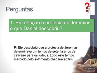 Perguntas
Pr.MoisésSampaiodePaula
19
1. Em relação à profecia de Jeremias,
o que Daniel descobriu?
R. Ele descobriu que a profecia de Jeremias
determinava um tempo de setenta anos de
cativeiro para os judeus. Logo este tempo
marcado pelo sofrimento chegaria ao fim.
 
