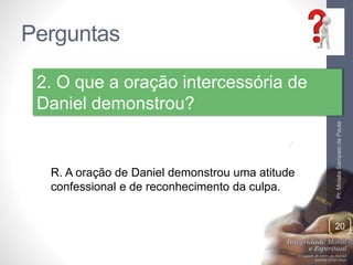 Perguntas
Pr.MoisésSampaiodePaula
20
2. O que a oração intercessória de
Daniel demonstrou?
R. A oração de Daniel demonstrou uma atitude
confessional e de reconhecimento da culpa.
 