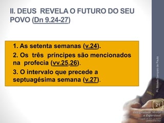II. DEUS REVELA O FUTURO DO SEU
POVO (Dn 9.24-27)
• 1. As setenta semanas (v.24).
• 2. Os três príncipes são mencionados
na profecia (vv.25,26).
• 3. O intervalo que precede a
septuagésima semana (v.27).
Pr.MoisésSampaiodePaula
21
 