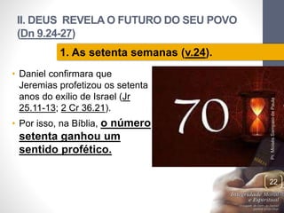 II. DEUS REVELA O FUTURO DO SEU POVO
(Dn 9.24-27)
• Daniel confirmara que
Jeremias profetizou os setenta
anos do exílio de Israel (Jr
25.11-13; 2 Cr 36.21).
• Por isso, na Bíblia, o número
setenta ganhou um
sentido profético.
Pr.MoisésSampaiodePaula
22
1. As setenta semanas (v.24).
 