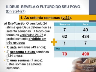 II. DEUS REVELA O FUTURO DO SEU POVO
(Dn 9.24-27)
a) Explicação. O versículo 24
afirma que Deus determinou as
setenta semanas. O bloco que
forma os versículos 24-27 é
profeticamente dividido em
três grupos:
• 1) sete semanas (49 anos);
• 2) sessenta e duas semanas
(434 anos);
• 3) uma semana (7 anos).
Estes somam as setenta
semanas.
Pr.MoisésSampaiodePaula
25
1. As setenta semanas (v.24).
Semanas Anos
7 49
62 434
1 7
Total
70 490
 