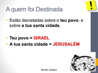 A quem foi Destinada
• Estão decretadas sobre o teu povo, e
sobre a tua santa cidade,
• Teu povo = ISRAEL
• A tua santa cidade = JERUSALÉM
Moisés Sampaio
 