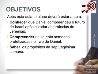 OBJETIVOS
Pr.MoisésSampaiodePaula
3
Após esta aula, o aluno deverá estar apto a:
• Conhecer que Daniel compreendeu o futuro
de Israel após estudar as profecias de
Jeremias.
• Compreender as setenta semanas
profetizadas no livro de Daniel.
• Saber os propósitos da septuagésima
semana.
 