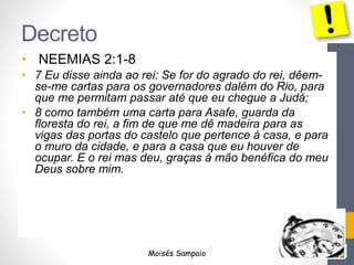 Decreto
• NEEMIAS 2:1-8
• 7 Eu disse ainda ao rei: Se for do agrado do rei, dêem-
se-me cartas para os governadores dalém do Rio, para
que me permitam passar até que eu chegue a Judá;
• 8 como também uma carta para Asafe, guarda da
floresta do rei, a fim de que me dê madeira para as
vigas das portas do castelo que pertence à casa, e para
o muro da cidade, e para a casa que eu houver de
ocupar. E o rei mas deu, graças à mão benéfica do meu
Deus sobre mim.
Moisés Sampaio
 