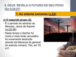 II. DEUS REVELA O FUTURO DO SEU POVO
(Dn 9.24-27)
c) O segundo grupo (2).
• É o período do advento do
Messias, Jesus de Nazaré
(vv.25,26).
• Neste tempo o Senhor foi
morto e mais tarde Jerusalém
foi novamente destruída
através da liderança do general
do exército romano, Tito, em 70
d.C.
Pr.MoisésSampaiodePaula
32
1. As setenta semanas (v.24).
 