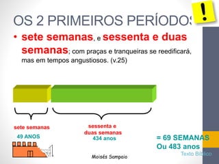 OS 2 PRIMEIROS PERÍODOS
• sete semanas, e sessenta e duas
semanas; com praças e tranqueiras se reedificará,
mas em tempos angustiosos. (v.25)
sete semanas sessenta e
duas semanas
= 69 SEMANAS
Ou 483 anos
49 ANOS 434 anos
Moisés Sampaio
Texto Bíblico
 