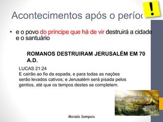 • e o povo do príncipe que há de vir destruirá a cidade
e o santuário
LUCAS 21:24
E cairão ao fio da espada, e para todas as nações
serão levados cativos; e Jerusalém será pisada pelos
gentios, até que os tempos destes se completem.
ROMANOS DESTRUIRAM JERUSALÉM EM 70
A.D.
Acontecimentos após o período
Moisés Sampaio
 