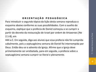 Pr.MoisésSampaiodePaula
4
O R I E N T A Ç Ã O P E D A G Ó G I C A
Para introduzir o segundo tópico da lição desta semana reproduza o
esquema abaixo conforme as suas possibilidades. Com o auxílio do
esquema, explique que a profecia de Daniel começou a se cumprir a
partir do decreto da restauração de Israel por ordem de Artaxerxes (Ne
2.1-8), em
444 a.C. Em seguida, diga aos alunos que essa profecia não foi cumprida
cabalmente, pois a septuagésima semana de Daniel foi interrompida por
Deus. Então deu-se o advento da Igreja. Afirme que a Igreja deve
primeiramente ser arrebatada, para em seguida, a profecia sobre a
septuagésima semana cumprir-se literal e plenamente.
 
