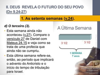 II. DEUS REVELA O FUTURO DO SEU POVO
(Dn 9.24-27)
d) O terceiro (3).
• Esta semana ainda não
aconteceu (v.27). Compare o
versículo 27 de Daniel com
Mateus 24.15 e veja como se
trata de uma profecia que
ainda não se cumpriu.
• Esta última semana refere-se,
então, ao período que implicará
o advento do Anticristo e o
início do tempo de tribulação
para Israel.
Pr.MoisésSampaiodePaula
42
1. As setenta semanas (v.24).
 