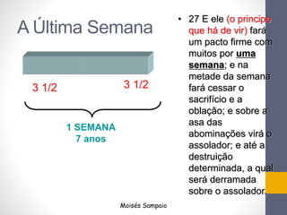 A Última Semana
1 SEMANA
7 anos
3 1/2 3 1/2
Moisés Sampaio
• 27 E ele (o principe
que há de vir) fará
um pacto firme com
muitos por uma
semana; e na
metade da semana
fará cessar o
sacrifício e a
oblação; e sobre a
asa das
abominações virá o
assolador; e até a
destruição
determinada, a qual
será derramada
sobre o assolador.
 