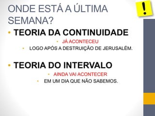 ONDE ESTÁ A ÚLTIMA
SEMANA?
• TEORIA DA CONTINUIDADE
• JÁ ACONTECEU
• LOGO APÓS A DESTRUIÇÃO DE JERUSALÉM.
• TEORIA DO INTERVALO
• AINDA VAI ACONTECER
• EM UM DIA QUE NÃO SABEMOS.
 