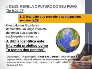 II. DEUS REVELA O FUTURO DO SEU POVO
(Dn 9.24-27)
• O estudo das Escrituras
demonstra um longo intervalo
de tempo que precede a
septuagésima semana.
• A Bíblia identifica este
intervalo profético como
"o tempo dos gentios".
Pr.MoisésSampaiodePaula
46
3. O intervalo que precede a septuagésima
semana (v.27).
• Outra visão ... ; A expressão “Tempo dos Gentios”, tem a ver com o
aspecto Político Mundial, referindo-se ao tempo em que os gentios teriam
supremacia sobre Israel, e isto começou com o exílio babilônico, por volta
do ano 605 AC.
 