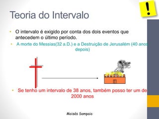 Teoria do Intervalo
• O intervalo é exigido por conta dos dois eventos que
antecedem o último período.
• A morte do Messias(32 a.D.) e a Destruição de Jerusalém (40 anos
depois)
• Se tenho um intervalo de 38 anos, também posso ter um de
2000 anos
Moisés Sampaio
 