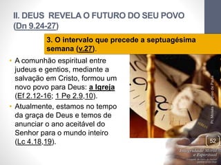 II. DEUS REVELA O FUTURO DO SEU POVO
(Dn 9.24-27)
• A comunhão espiritual entre
judeus e gentios, mediante a
salvação em Cristo, formou um
novo povo para Deus: a Igreja
(Ef 2.12-16; 1 Pe 2.9,10).
• Atualmente, estamos no tempo
da graça de Deus e temos de
anunciar o ano aceitável do
Senhor para o mundo inteiro
(Lc 4.18,19).
Pr.MoisésSampaiodePaula
52
3. O intervalo que precede a septuagésima
semana (v.27).
 