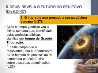 II. DEUS REVELA O FUTURO DO SEU POVO
(Dn 9.24-27)
• Após o tempo gentílico virá a
última semana que, identificada
pelas profecias bíblicas,
significa um tempo de Grande
Tribulação.
• É neste tempo que o
"assolador", isto é, o "anticristo"
ou "o homem do pecado" ou "o
homem da perdição", virá
sobre a asa das abominações
(v.27).
Pr.MoisésSampaiodePaula
55
3. O intervalo que precede a septuagésima
semana (v.27).
 