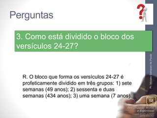 Perguntas
Pr.MoisésSampaiodePaula
58
3. Como está dividido o bloco dos
versículos 24-27?
R. O bloco que forma os versículos 24-27 é
profeticamente dividido em três grupos: 1) sete
semanas (49 anos); 2) sessenta e duas
semanas (434 anos); 3) uma semana (7 anos).
 