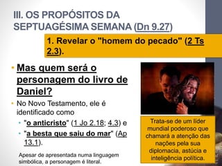 III. OS PROPÓSITOS DA
SEPTUAGÉSIMA SEMANA (Dn 9.27)
• Mas quem será o
personagem do livro de
Daniel?
• No Novo Testamento, ele é
identificado como
• "o anticristo" (1 Jo 2.18; 4.3) e
• "a besta que saiu do mar" (Ap
13.1).
Pr.MoisésSampaiodePaula
62
1. Revelar o "homem do pecado" (2 Ts
2.3).
Trata-se de um líder
mundial poderoso que
chamará a atenção das
nações pela sua
diplomacia, astúcia e
inteligência política.
Apesar de apresentada numa linguagem
simbólica, a personagem é literal.
 