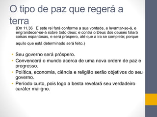 O tipo de paz que regerá a
terra
• Seu governo será próspero.
• Convencerá o mundo acerca de uma nova ordem de paz e
progresso.
• Política, economia, ciência e religião serão objetivos do seu
governo.
• Período curto, pois logo a besta revelará seu verdadeiro
caráter maligno.
(Dn 11.36 E este rei fará conforme a sua vontade, e levantar-se-á, e
engrandecer-se-á sobre todo deus; e contra o Deus dos deuses falará
coisas espantosas, e será próspero, até que a ira se complete; porque
aquilo que está determinado será feito.)
 