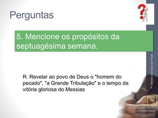 Perguntas
Pr.MoisésSampaiodePaula
76
5. Mencione os propósitos da
septuagésima semana.
R. Revelar ao povo de Deus o "homem do
pecado", "a Grande Tribulação" e o tempo da
vitória gloriosa do Messias
 