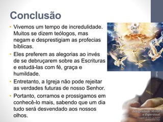 Conclusão
• Vivemos um tempo de incredulidade.
Muitos se dizem teólogos, mas
negam e desprestigiam as profecias
bíblicas.
• Eles preferem as alegorias ao invés
de se debruçarem sobre as Escrituras
e estudá-las com fé, graça e
humildade.
• Entretanto, a Igreja não pode rejeitar
as verdades futuras de nosso Senhor.
• Portanto, corramos e prossigamos em
conhecê-lo mais, sabendo que um dia
tudo será desvendado aos nossos
olhos.
Pr.MoisésSampaiodePaula
77
 