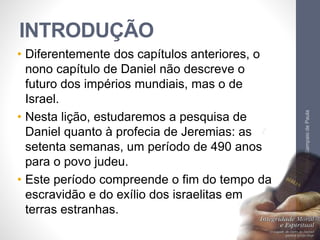 INTRODUÇÃO
• Diferentemente dos capítulos anteriores, o
nono capítulo de Daniel não descreve o
futuro dos impérios mundiais, mas o de
Israel.
• Nesta lição, estudaremos a pesquisa de
Daniel quanto à profecia de Jeremias: as
setenta semanas, um período de 490 anos
para o povo judeu.
• Este período compreende o fim do tempo da
escravidão e do exílio dos israelitas em
terras estranhas.
Pr.MoisésSampaiodePaula
8
 