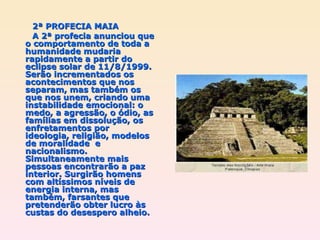 2ª PROFECIA MAIA A 2ª profecia anunciou que o comportamento de toda a humanidade mudaria rapidamente a partir do eclipse solar de 11/8/1999. Serão incrementados os acontecimentos que nos separam, mas também os que nos unem, criando uma instabilidade emocional: o medo, a agressão, o ódio, as famílias em dissolução, os enfretamentos por ideologia, religião, modelos de moralidade  e nacionalismo. Simultaneamente mais pessoas encontrarão a paz interior. Surgirão homens com altíssimos níveis de energia interna, mas também, farsantes que pretenderão obter lucro às custas do desespero alheio. 