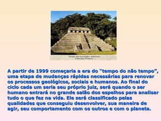 A partir de 1999 começaria a era do “tempo do não tempo”, uma etapa de mudanças rápidas necessárias para renovar os processos geológicos, sociais e humanos. Ao final do ciclo cada um seria seu próprio juiz, será quando o ser humano entrará no grande salão dos espelhos para analisar tudo o que fez na vida. Ele será classificado pelas qualidades que conseguiu desenvolver, sua maneira de agir, seu comportamento com os outros e com o planeta. 