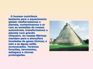O homem contribuiu bastante para o aquecimento global: desflorestamos o planeta, contaminamos o ar com as emissões de nossos automóveis, transformamos o planeta num grande chiqueiro. As nossas fábricas mandam para a atmosfera toneladas de gases tóxicos; o solo e as águas estão envenenados. Teremos furacões, terremotos,  estiagens e chuvas prolongadas.  