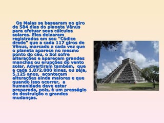 Os Maias se basearam no giro de 584 dias do planeta Vênus para efetuar seus cálculos solares. Eles deixaram registrados em seu “Códice drede” que a cada 117 giros de Vênus, marcado a cada vez que o planeta aparece no mesmo ponto do céu, o Sol sofre alterações e aparecem grandes manchas ou erupções do vento solar. Advertiram também,  que a cada 1.872.000 kines, ou seja, 5.125 anos,  acontecem alterações ainda maiores e que quando isso ocorrer,  a humanidade deve estar preparada, pois, é um presságio de destruição e grandes mudanças. 