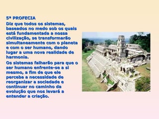 5ª PROFECIA Diz que todos os sistemas, baseados no medo sob os quais está fundamentada a nossa civilização, se transformarão simultaneamente com o planeta e com o ser humano, dando lugar a uma nova realidade de harmonia.  Os sistemas falharão para que o ser humano enfrente-se a si mesmo, a fim de que ele perceba a necessidade de reorganizar a sociedade e continuar no caminho da evolução que nos levará a entender a criação. 