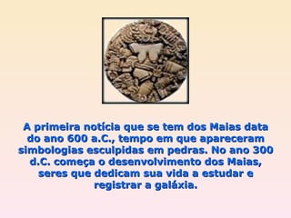A primeira notícia que se tem dos Maias data do ano 600 a.C., tempo em que apareceram simbologias esculpidas em pedras. No ano 300 d.C. começa o desenvolvimento dos Maias, seres que dedicam sua vida a estudar e registrar a galáxia. 